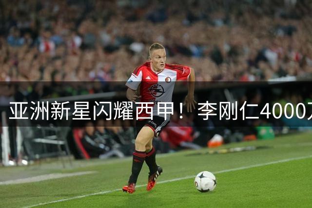 亚洲新星闪耀西甲！李刚仁4000万欧元加盟马竞创韩国球员转会新纪录