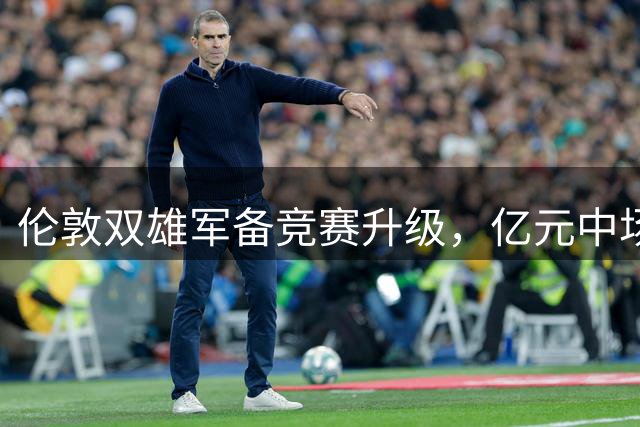 伦敦双雄军备竞赛升级，亿元中场对决引爆英超新赛季
