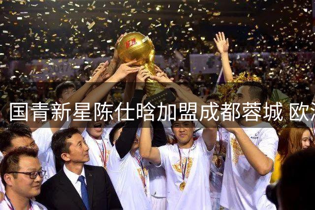 国青新星陈仕晗加盟成都蓉城 欧洲历练为球队注入活力