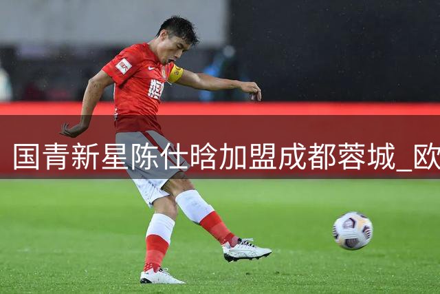 国青新星陈仕晗加盟成都蓉城 欧洲历练为球队注入活力
