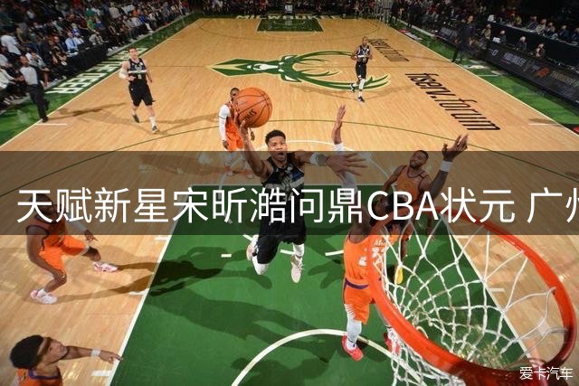 天赋新星宋昕澔问鼎CBA状元 广州男篮锁定未来核心