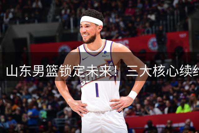 山东男篮锁定未来！三大核心续约细节曝光 陶汉林高诗岩获顶薪