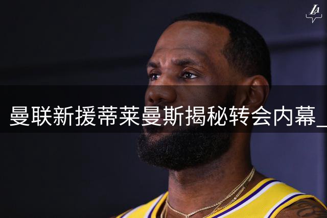曼联新援蒂莱曼斯揭秘转会内幕 红魔连签曼城双星补强青训