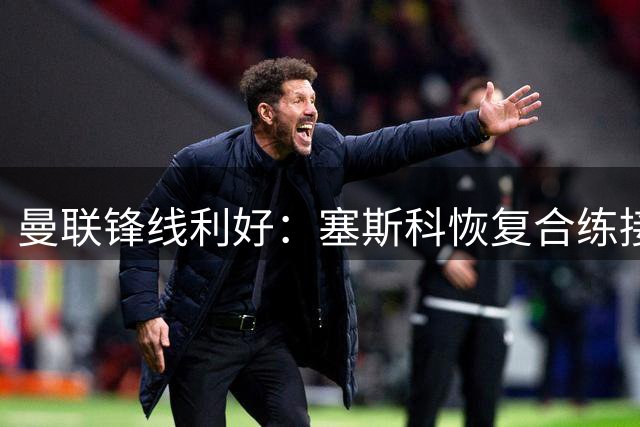 曼联锋线利好：塞斯科恢复合练接近复出，卡里克确认德利赫特归队