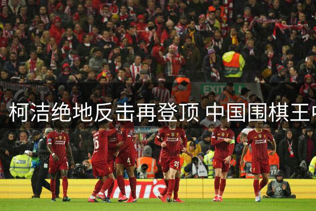柯洁绝地反击再登顶 中国围棋王中王赛上演惊天逆转
