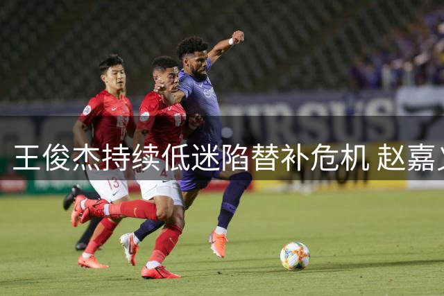 王俊杰持续低迷陷替补危机 赵嘉义表现更胜一筹