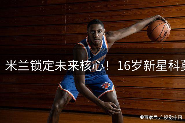 米兰锁定未来核心！16岁新星科莫托即将续约至2031年