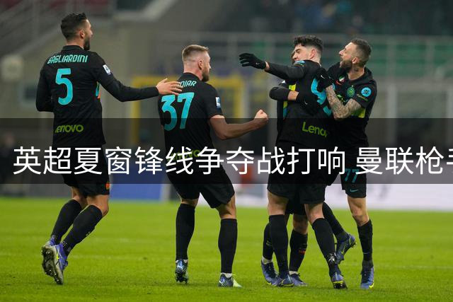 英超夏窗锋线争夺战打响 曼联枪手竞逐维拉神锋沃特金斯