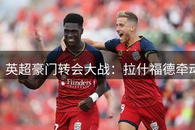 英超豪门转会大战：拉什福德牵动费内巴切，吉马良斯悬念升温