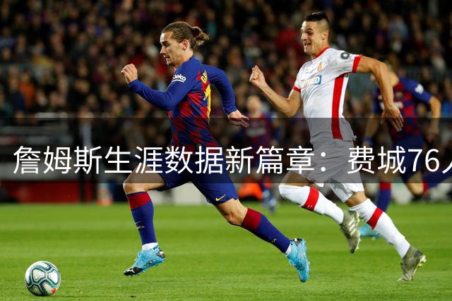 詹姆斯生涯数据新篇章：费城76人时期值得期待