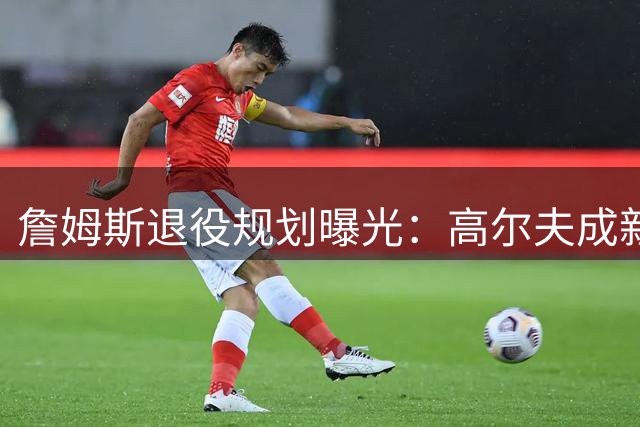 詹姆斯退役规划曝光：高尔夫成新宠 商业版图持续扩张