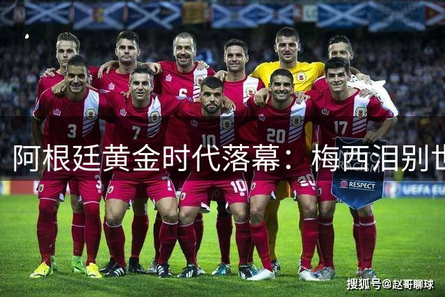 阿根廷黄金时代落幕：梅西泪别世界杯 斯卡洛尼含泪暗示卸任