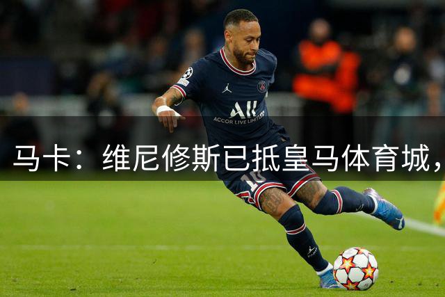 马卡：维尼修斯已抵皇马体育城，本周或定去留