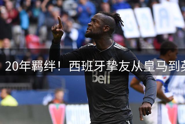 20年羁绊！西班牙挚友从皇马到英超的宿命对决