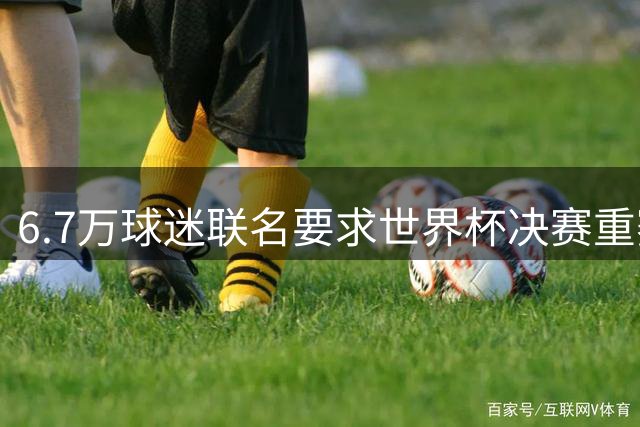 6.7万球迷联名要求世界杯决赛重赛 裁判公正性引发全球质疑
