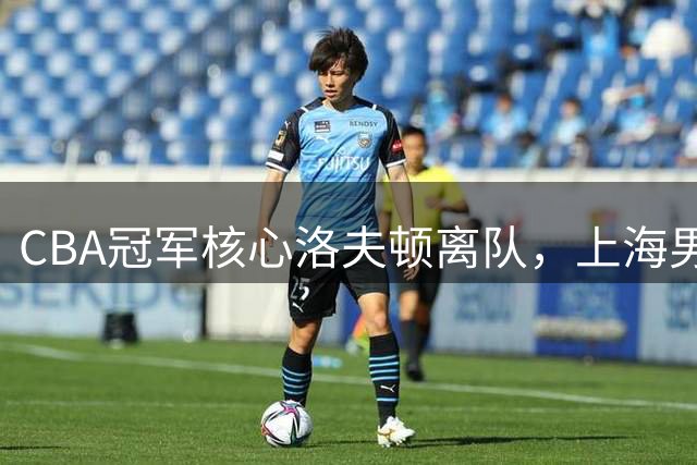 CBA冠军核心洛夫顿离队，上海男篮面临王朝构建新挑战