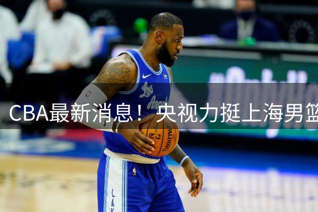 CBA最新消息！央视力挺上海男篮，王俊杰回到国家队，山东男篮停止引入王岚嵚